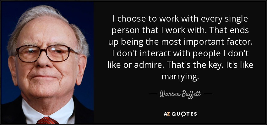 I choose to work with every single person that I work with. That ends up being the most important factor. I don't interact with people I don't like or admire. That's the key. It's like marrying. - Warren Buffett
