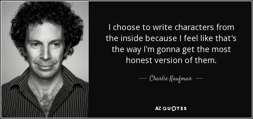 I choose to write characters from the inside because I feel like that's the way I'm gonna get the most honest version of them. - Charlie Kaufman