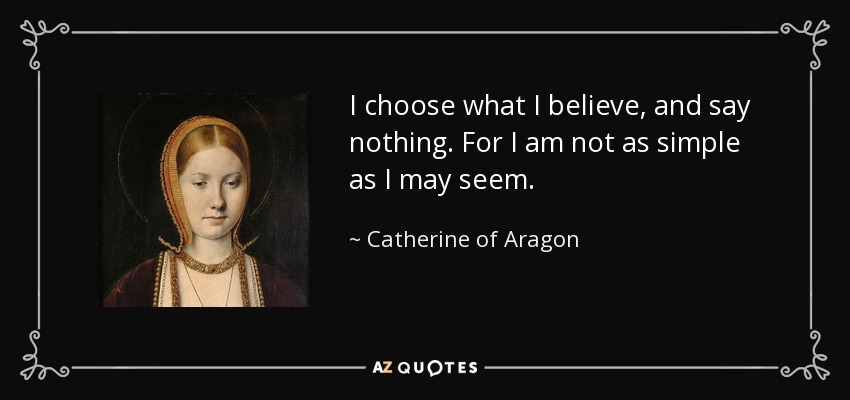 I choose what I believe, and say nothing. For I am not as simple as I may seem. - Catherine of Aragon