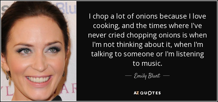 I chop a lot of onions because I love cooking, and the times where I've never cried chopping onions is when I'm not thinking about it, when I'm talking to someone or I'm listening to music. - Emily Blunt