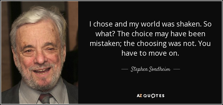 I chose and my world was shaken. So what? The choice may have been mistaken; the choosing was not. You have to move on. - Stephen Sondheim