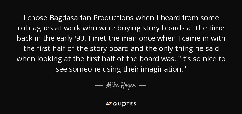 I chose Bagdasarian Productions when I heard from some colleagues at work who were buying story boards at the time back in the early '90. I met the man once when I came in with the first half of the story board and the only thing he said when looking at the first half of the board was, 