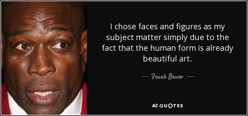 I chose faces and figures as my subject matter simply due to the fact that the human form is already beautiful art. - Frank Bruno