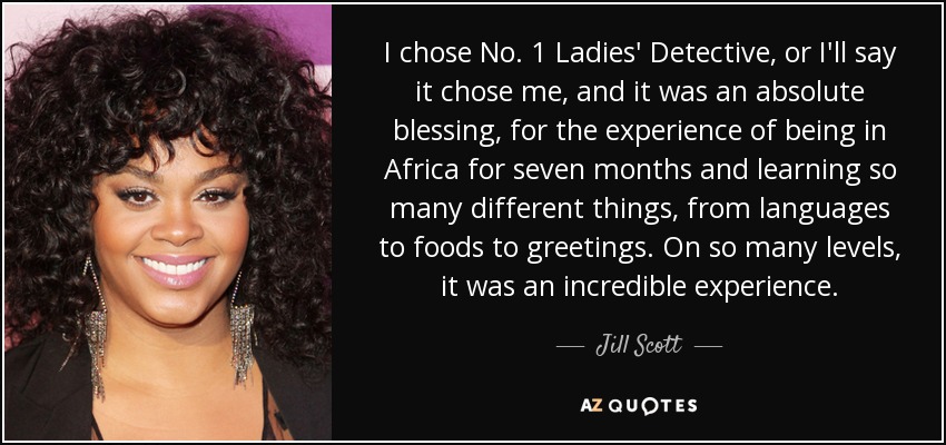 I chose No. 1 Ladies' Detective, or I'll say it chose me, and it was an absolute blessing, for the experience of being in Africa for seven months and learning so many different things, from languages to foods to greetings. On so many levels, it was an incredible experience. - Jill Scott