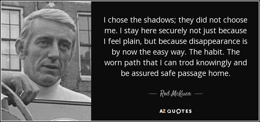 I chose the shadows; they did not choose me. I stay here securely not just because I feel plain, but because disappearance is by now the easy way. The habit. The worn path that I can trod knowingly and be assured safe passage home. - Rod McKuen