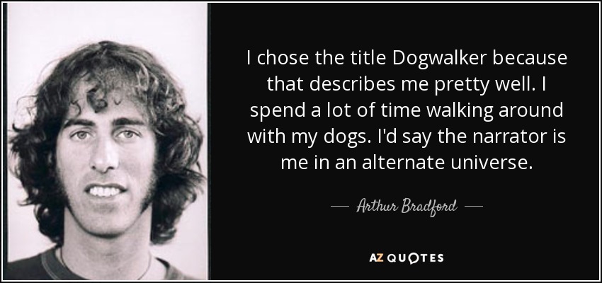 I chose the title Dogwalker because that describes me pretty well. I spend a lot of time walking around with my dogs. I'd say the narrator is me in an alternate universe. - Arthur Bradford