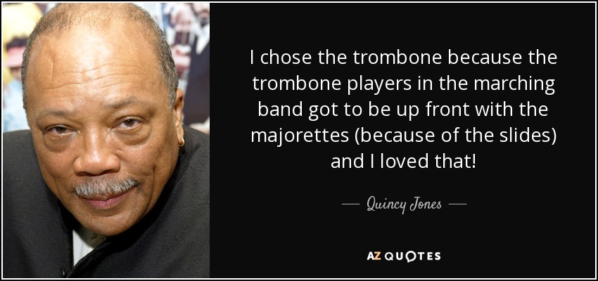 I chose the trombone because the trombone players in the marching band got to be up front with the majorettes (because of the slides) and I loved that! - Quincy Jones