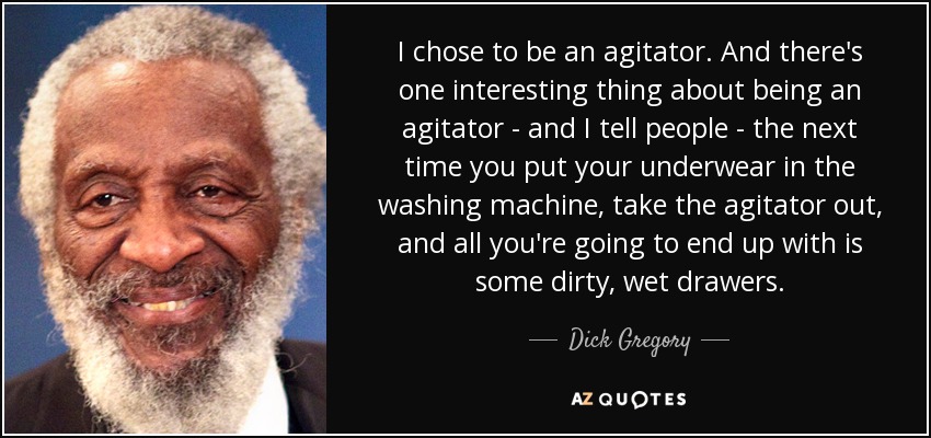 I chose to be an agitator. And there's one interesting thing about being an agitator - and I tell people - the next time you put your underwear in the washing machine, take the agitator out, and all you're going to end up with is some dirty, wet drawers. - Dick Gregory