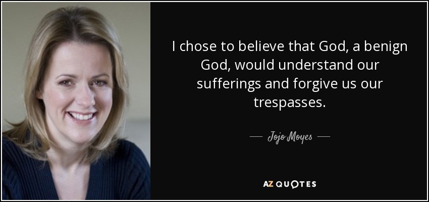 I chose to believe that God, a benign God, would understand our sufferings and forgive us our trespasses. - Jojo Moyes