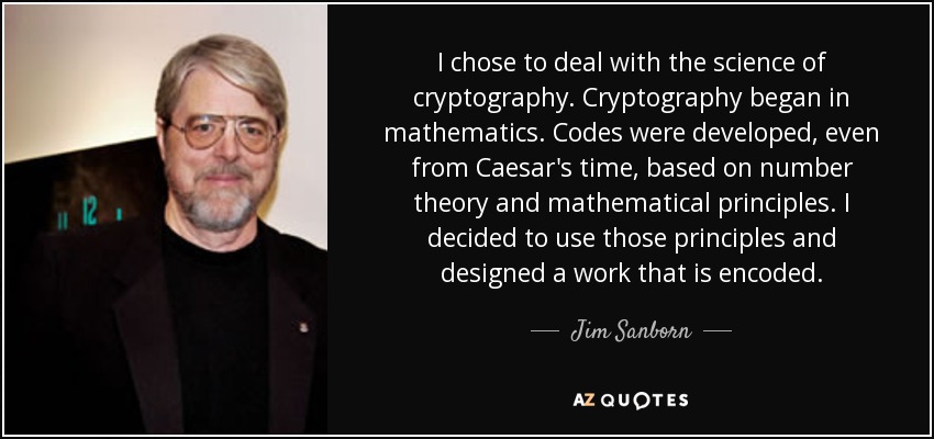 I chose to deal with the science of cryptography. Cryptography began in mathematics. Codes were developed, even from Caesar's time, based on number theory and mathematical principles. I decided to use those principles and designed a work that is encoded. - Jim Sanborn