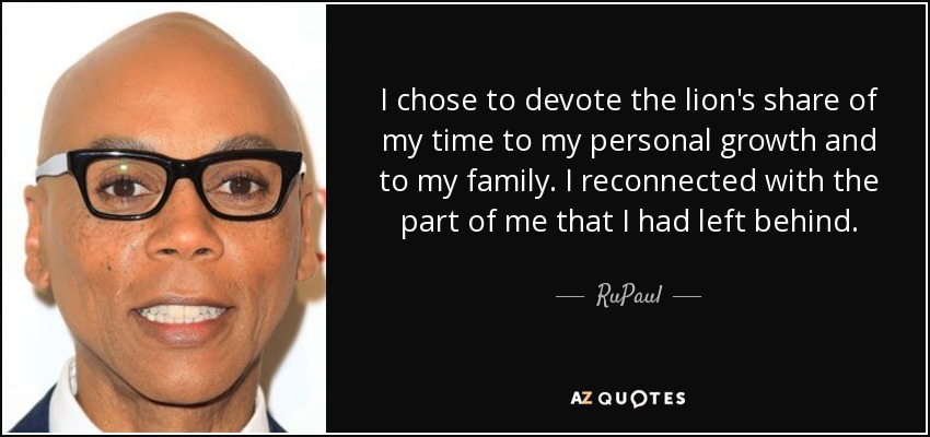 I chose to devote the lion's share of my time to my personal growth and to my family. I reconnected with the part of me that I had left behind. - RuPaul