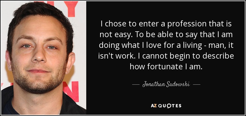 I chose to enter a profession that is not easy. To be able to say that I am doing what I love for a living - man, it isn't work. I cannot begin to describe how fortunate I am. - Jonathan Sadowski