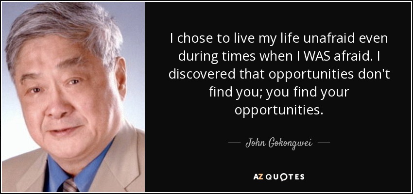 I chose to live my life unafraid even during times when I WAS afraid. I discovered that opportunities don't find you; you find your opportunities. - John Gokongwei