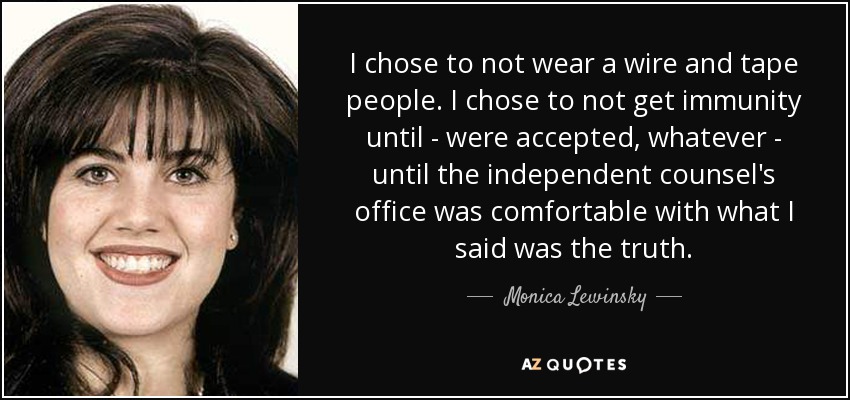 I chose to not wear a wire and tape people. I chose to not get immunity until - were accepted, whatever - until the independent counsel's office was comfortable with what I said was the truth. - Monica Lewinsky
