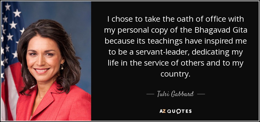 I chose to take the oath of office with my personal copy of the Bhagavad Gita because its teachings have inspired me to be a servant-leader, dedicating my life in the service of others and to my country. - Tulsi Gabbard
