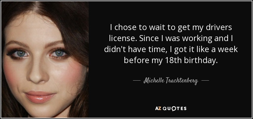 I chose to wait to get my drivers license. Since I was working and I didn't have time, I got it like a week before my 18th birthday. - Michelle Trachtenberg