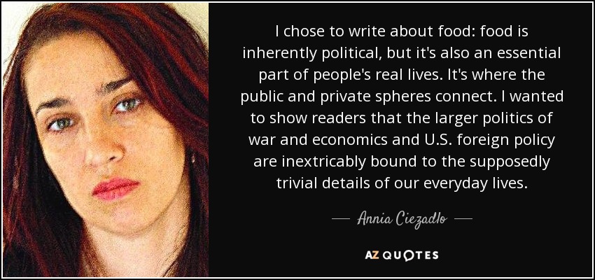 I chose to write about food: food is inherently political, but it's also an essential part of people's real lives. It's where the public and private spheres connect. I wanted to show readers that the larger politics of war and economics and U.S. foreign policy are inextricably bound to the supposedly trivial details of our everyday lives. - Annia Ciezadlo