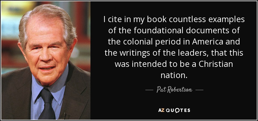 I cite in my book countless examples of the foundational documents of the colonial period in America and the writings of the leaders, that this was intended to be a Christian nation. - Pat Robertson