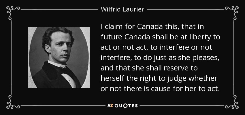 I claim for Canada this, that in future Canada shall be at liberty to act or not act, to interfere or not interfere, to do just as she pleases, and that she shall reserve to herself the right to judge whether or not there is cause for her to act. - Wilfrid Laurier