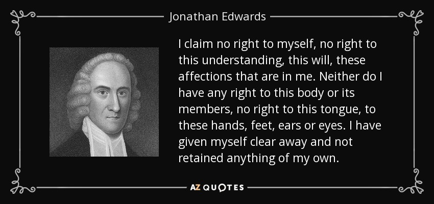 I claim no right to myself, no right to this understanding, this will, these affections that are in me. Neither do I have any right to this body or its members, no right to this tongue, to these hands, feet, ears or eyes. I have given myself clear away and not retained anything of my own. - Jonathan Edwards