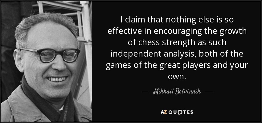 I claim that nothing else is so effective in encouraging the growth of chess strength as such independent analysis, both of the games of the great players and your own. - Mikhail Botvinnik