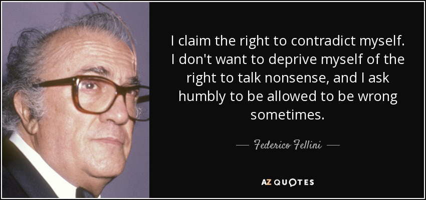 I claim the right to contradict myself. I don't want to deprive myself of the right to talk nonsense, and I ask humbly to be allowed to be wrong sometimes. - Federico Fellini