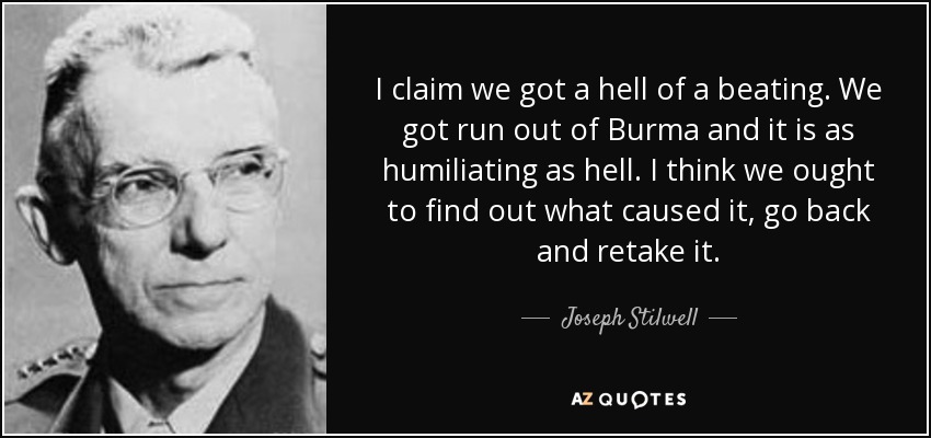I claim we got a hell of a beating. We got run out of Burma and it is as humiliating as hell. I think we ought to find out what caused it, go back and retake it. - Joseph Stilwell