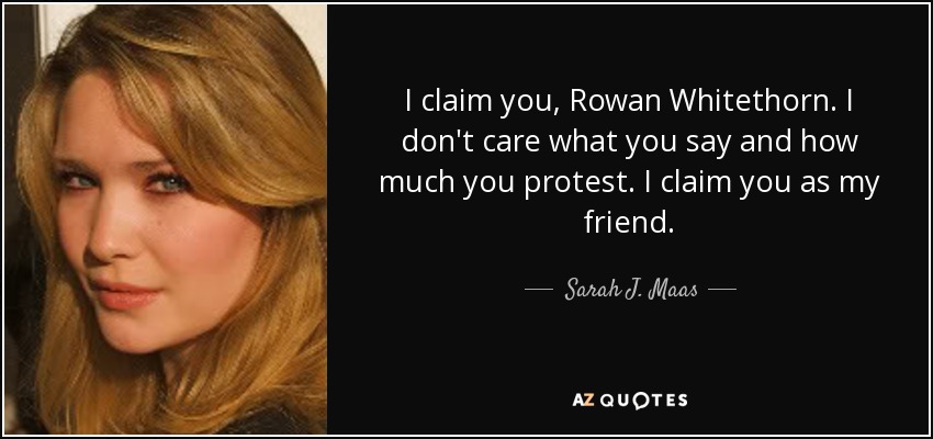 I claim you, Rowan Whitethorn. I don't care what you say and how much you protest. I claim you as my friend. - Sarah J. Maas