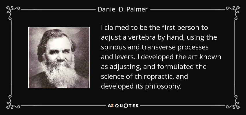 I claimed to be the first person to adjust a vertebra by hand, using the spinous and transverse processes and levers. I developed the art known as adjusting, and formulated the science of chiropractic, and developed its philosophy. - Daniel D. Palmer