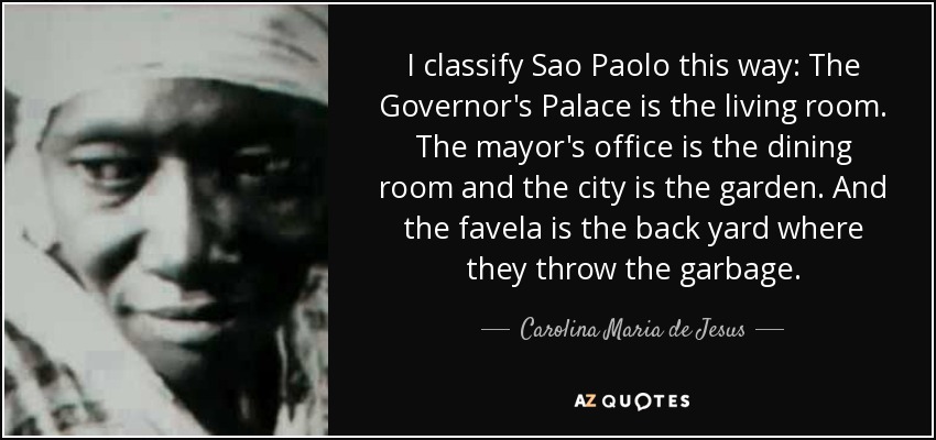 I classify Sao Paolo this way: The Governor's Palace is the living room. The mayor's office is the dining room and the city is the garden. And the favela is the back yard where they throw the garbage. - Carolina Maria de Jesus