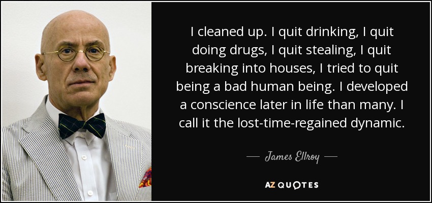 I cleaned up. I quit drinking, I quit doing drugs, I quit stealing, I quit breaking into houses, I tried to quit being a bad human being. I developed a conscience later in life than many. I call it the lost-time-regained dynamic. - James Ellroy
