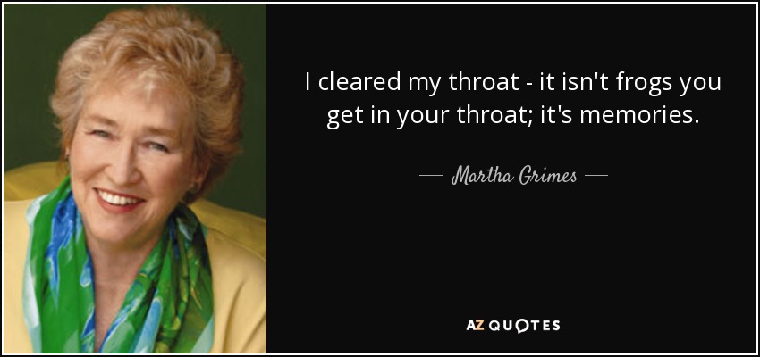 I cleared my throat - it isn't frogs you get in your throat; it's memories. - Martha Grimes