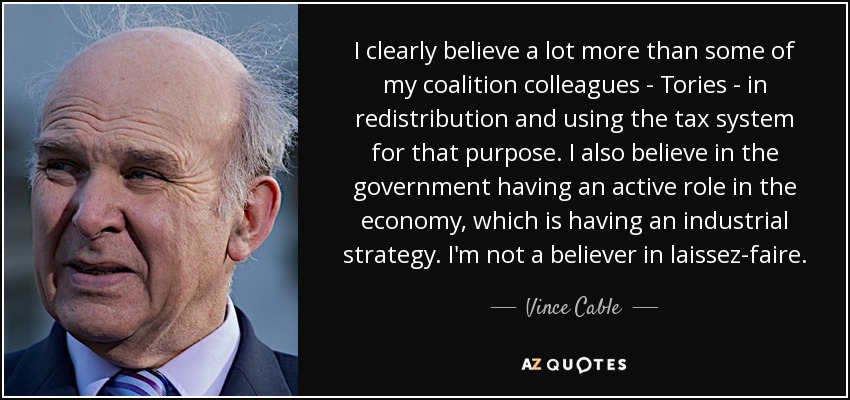 I clearly believe a lot more than some of my coalition colleagues - Tories - in redistribution and using the tax system for that purpose. I also believe in the government having an active role in the economy, which is having an industrial strategy. I'm not a believer in laissez-faire. - Vince Cable