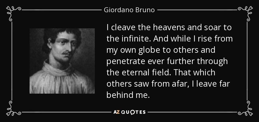 I cleave the heavens and soar to the infinite. And while I rise from my own globe to others and penetrate ever further through the eternal field. That which others saw from afar, I leave far behind me. - Giordano Bruno
