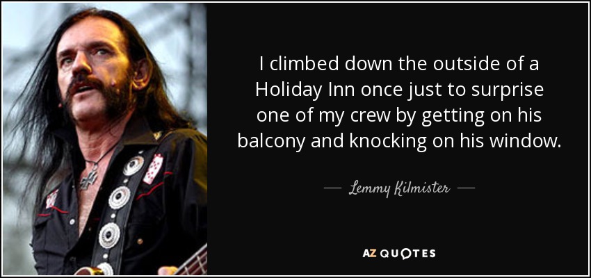 I climbed down the outside of a Holiday Inn once just to surprise one of my crew by getting on his balcony and knocking on his window. - Lemmy Kilmister