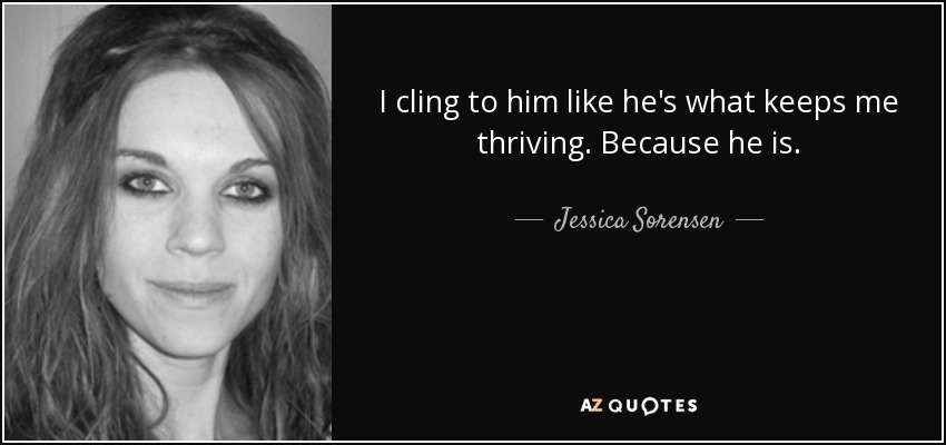 I cling to him like he's what keeps me thriving. Because he is. - Jessica Sorensen