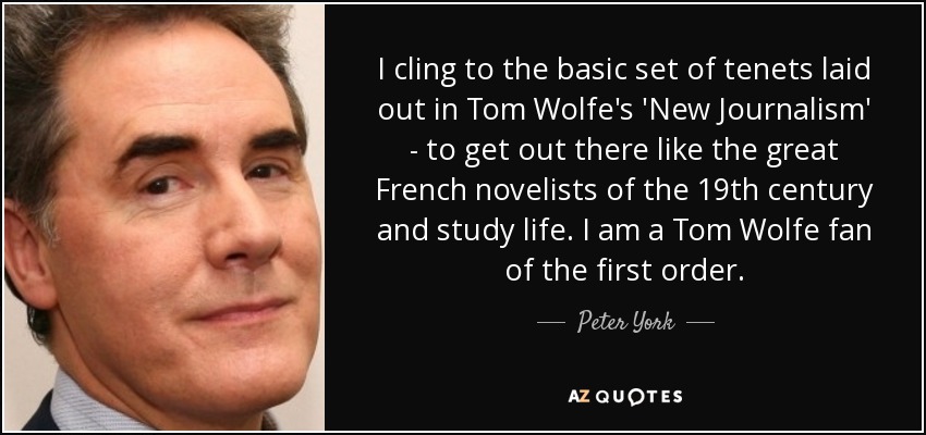 I cling to the basic set of tenets laid out in Tom Wolfe's 'New Journalism' - to get out there like the great French novelists of the 19th century and study life. I am a Tom Wolfe fan of the first order. - Peter York
