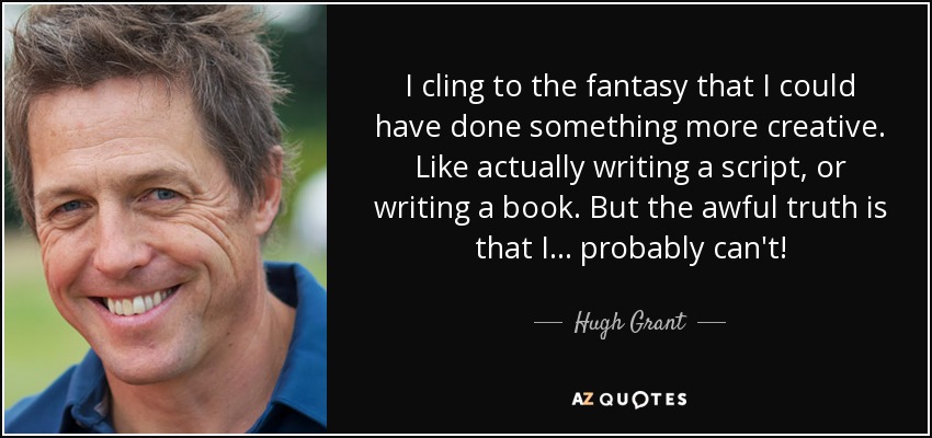 I cling to the fantasy that I could have done something more creative. Like actually writing a script, or writing a book. But the awful truth is that I... probably can't! - Hugh Grant