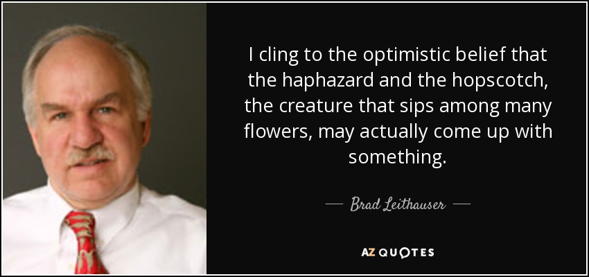 I cling to the optimistic belief that the haphazard and the hopscotch, the creature that sips among many flowers, may actually come up with something. - Brad Leithauser