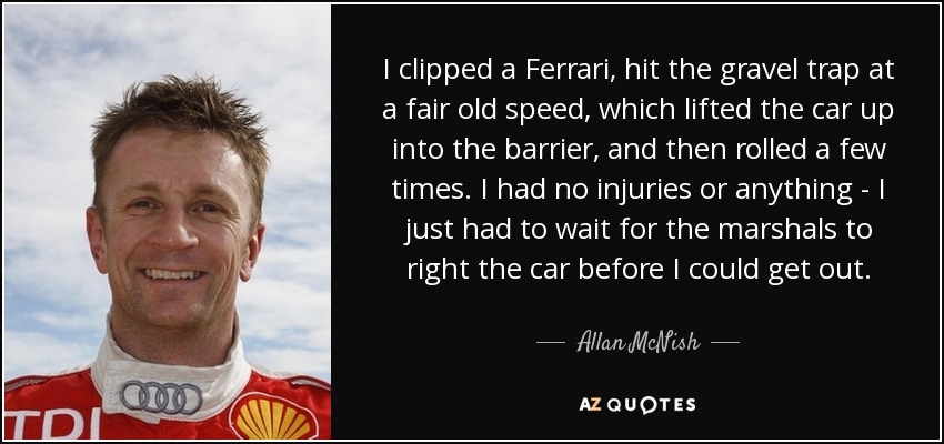 I clipped a Ferrari, hit the gravel trap at a fair old speed, which lifted the car up into the barrier, and then rolled a few times. I had no injuries or anything - I just had to wait for the marshals to right the car before I could get out. - Allan McNish