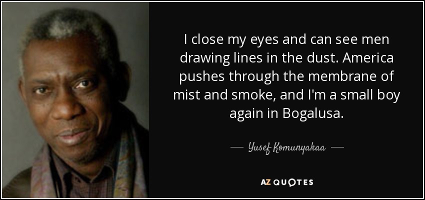 I close my eyes and can see men drawing lines in the dust. America pushes through the membrane of mist and smoke, and I'm a small boy again in Bogalusa. - Yusef Komunyakaa