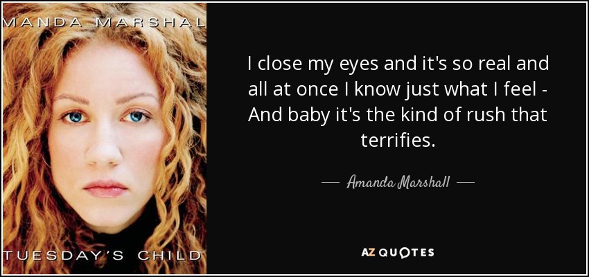 I close my eyes and it's so real and all at once I know just what I feel - And baby it's the kind of rush that terrifies. - Amanda Marshall