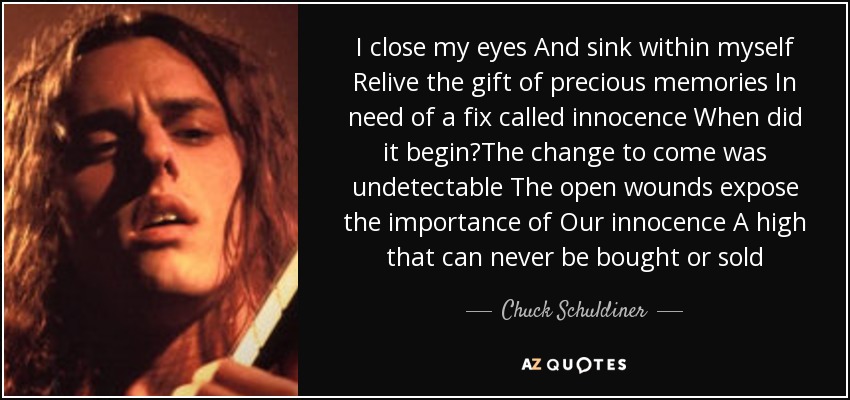I close my eyes And sink within myself Relive the gift of precious memories In need of a fix called innocence When did it begin?The change to come was undetectable The open wounds expose the importance of Our innocence A high that can never be bought or sold - Chuck Schuldiner