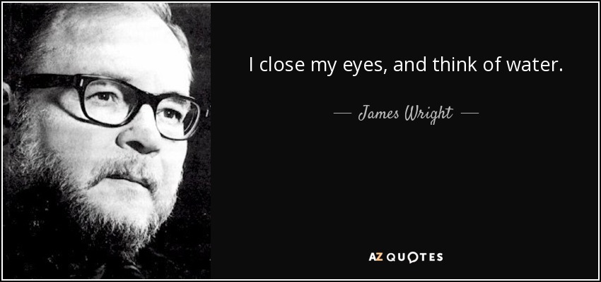 I close my eyes, and think of water. - James Wright