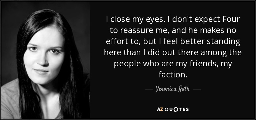 I close my eyes. I don't expect Four to reassure me, and he makes no effort to, but I feel better standing here than I did out there among the people who are my friends, my faction. - Veronica Roth