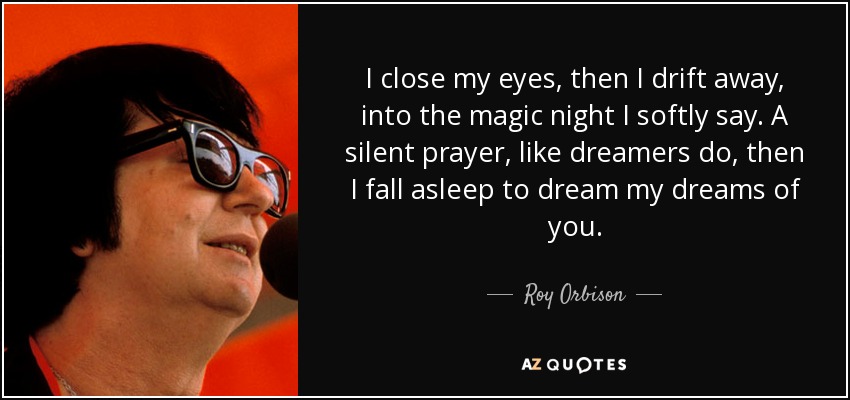 I close my eyes, then I drift away, into the magic night I softly say. A silent prayer, like dreamers do, then I fall asleep to dream my dreams of you. - Roy Orbison