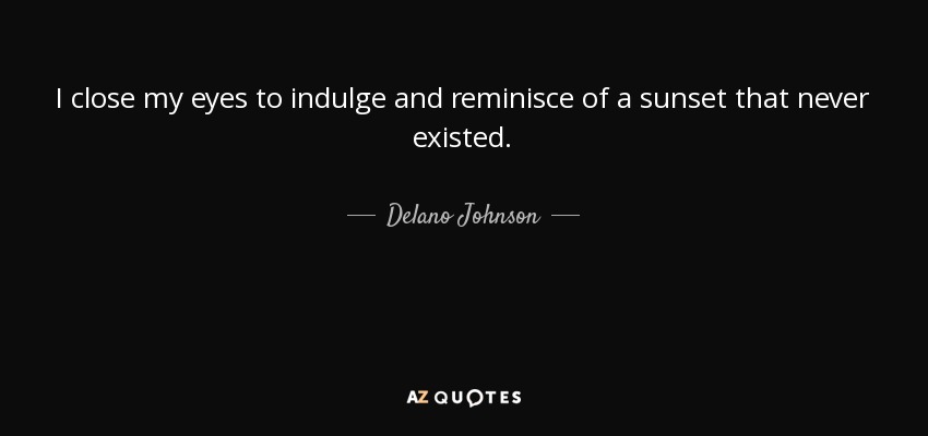 I close my eyes to indulge and reminisce of a sunset that never existed. - Delano Johnson