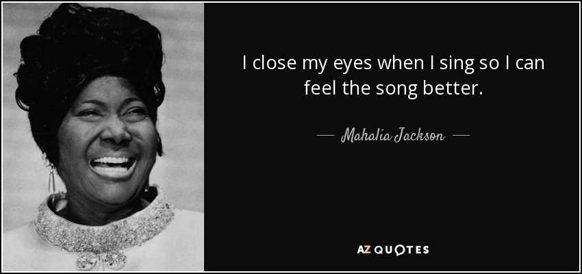 I close my eyes when I sing so I can feel the song better. - Mahalia Jackson