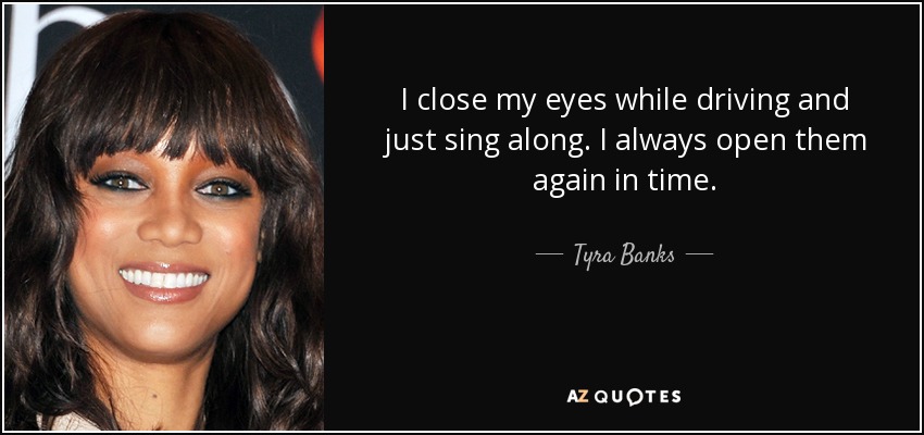 I close my eyes while driving and just sing along. I always open them again in time. - Tyra Banks
