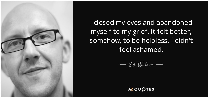 I closed my eyes and abandoned myself to my grief. It felt better, somehow, to be helpless. I didn't feel ashamed. - S.J. Watson